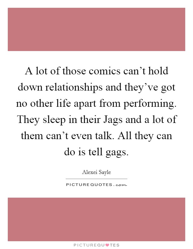 A lot of those comics can't hold down relationships and they've got no other life apart from performing. They sleep in their Jags and a lot of them can't even talk. All they can do is tell gags Picture Quote #1