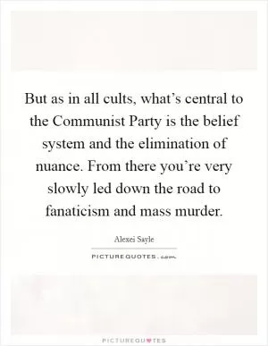But as in all cults, what’s central to the Communist Party is the belief system and the elimination of nuance. From there you’re very slowly led down the road to fanaticism and mass murder Picture Quote #1