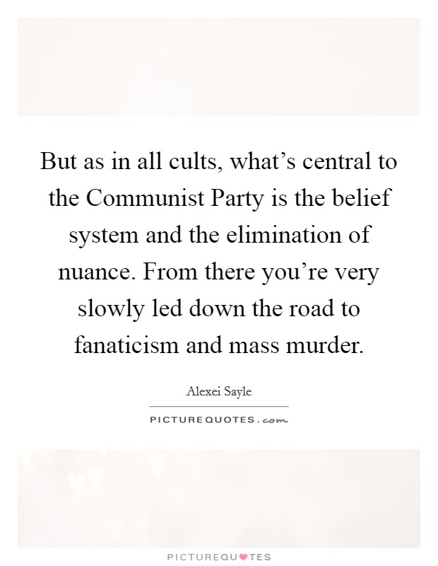But as in all cults, what's central to the Communist Party is the belief system and the elimination of nuance. From there you're very slowly led down the road to fanaticism and mass murder Picture Quote #1