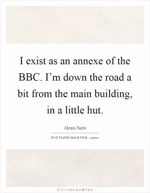 I exist as an annexe of the BBC. I’m down the road a bit from the main building, in a little hut Picture Quote #1