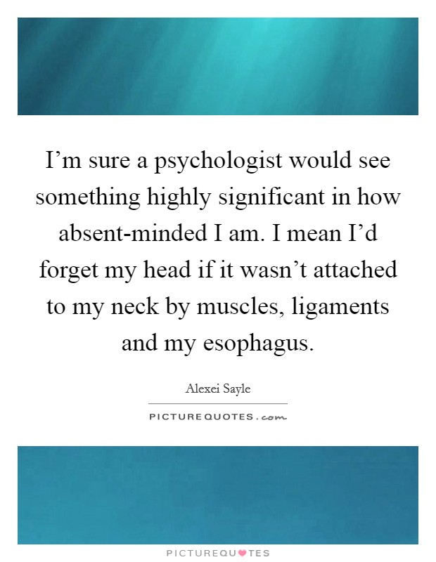 I'm sure a psychologist would see something highly significant in how absent-minded I am. I mean I'd forget my head if it wasn't attached to my neck by muscles, ligaments and my esophagus Picture Quote #1