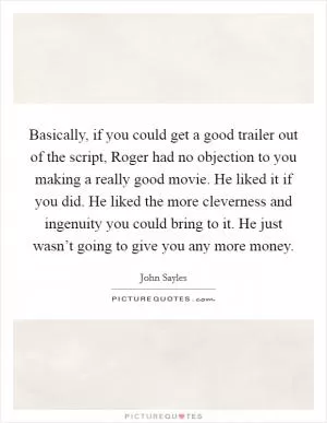 Basically, if you could get a good trailer out of the script, Roger had no objection to you making a really good movie. He liked it if you did. He liked the more cleverness and ingenuity you could bring to it. He just wasn’t going to give you any more money Picture Quote #1