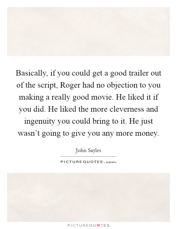 Basically, if you could get a good trailer out of the script, Roger had no objection to you making a really good movie. He liked it if you did. He liked the more cleverness and ingenuity you could bring to it. He just wasn't going to give you any more money Picture Quote #1