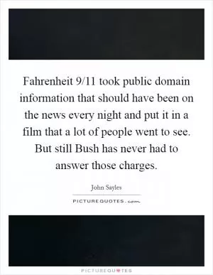 Fahrenheit 9/11 took public domain information that should have been on the news every night and put it in a film that a lot of people went to see. But still Bush has never had to answer those charges Picture Quote #1