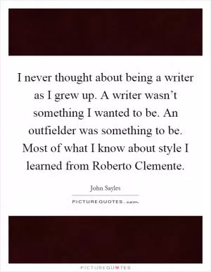 I never thought about being a writer as I grew up. A writer wasn’t something I wanted to be. An outfielder was something to be. Most of what I know about style I learned from Roberto Clemente Picture Quote #1