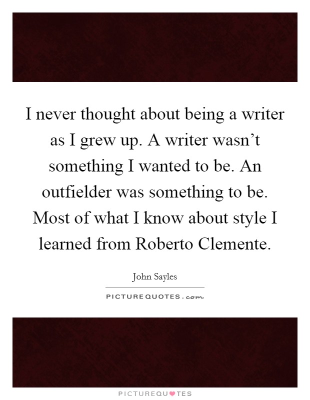 I never thought about being a writer as I grew up. A writer wasn't something I wanted to be. An outfielder was something to be. Most of what I know about style I learned from Roberto Clemente Picture Quote #1