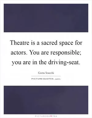 Theatre is a sacred space for actors. You are responsible; you are in the driving-seat Picture Quote #1