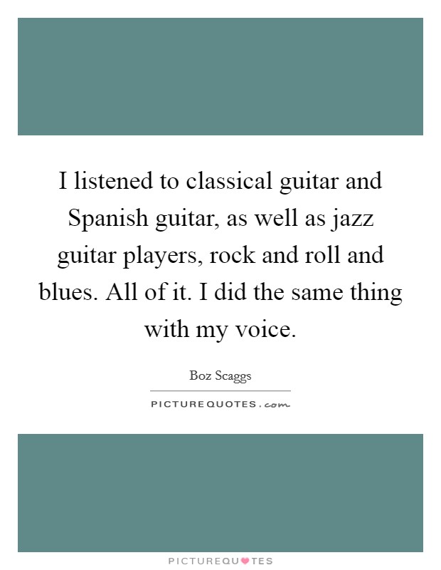 I listened to classical guitar and Spanish guitar, as well as jazz guitar players, rock and roll and blues. All of it. I did the same thing with my voice Picture Quote #1