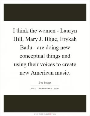 I think the women - Lauryn Hill, Mary J. Blige, Erykah Badu - are doing new conceptual things and using their voices to create new American music Picture Quote #1