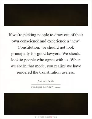 If we’re picking people to draw out of their own conscience and experience a ‘new’ Constitution, we should not look principally for good lawyers. We should look to people who agree with us. When we are in that mode, you realize we have rendered the Constitution useless Picture Quote #1