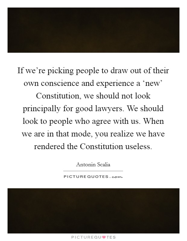 If we're picking people to draw out of their own conscience and experience a ‘new' Constitution, we should not look principally for good lawyers. We should look to people who agree with us. When we are in that mode, you realize we have rendered the Constitution useless Picture Quote #1