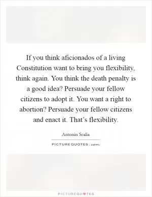 If you think aficionados of a living Constitution want to bring you flexibility, think again. You think the death penalty is a good idea? Persuade your fellow citizens to adopt it. You want a right to abortion? Persuade your fellow citizens and enact it. That’s flexibility Picture Quote #1