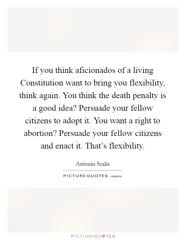 If you think aficionados of a living Constitution want to bring you flexibility, think again. You think the death penalty is a good idea? Persuade your fellow citizens to adopt it. You want a right to abortion? Persuade your fellow citizens and enact it. That's flexibility Picture Quote #1
