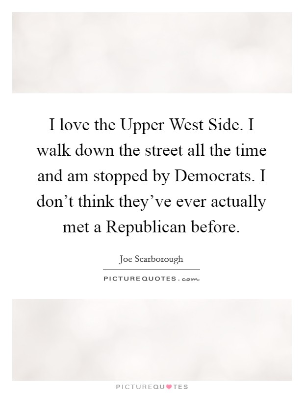 I love the Upper West Side. I walk down the street all the time and am stopped by Democrats. I don't think they've ever actually met a Republican before Picture Quote #1