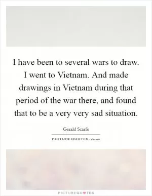 I have been to several wars to draw. I went to Vietnam. And made drawings in Vietnam during that period of the war there, and found that to be a very very sad situation Picture Quote #1