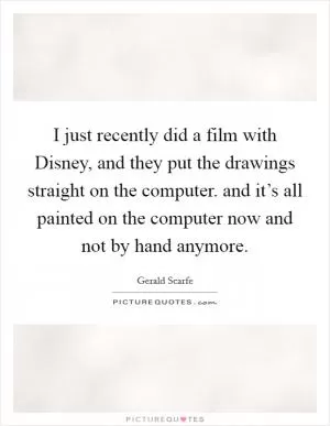 I just recently did a film with Disney, and they put the drawings straight on the computer. and it’s all painted on the computer now and not by hand anymore Picture Quote #1