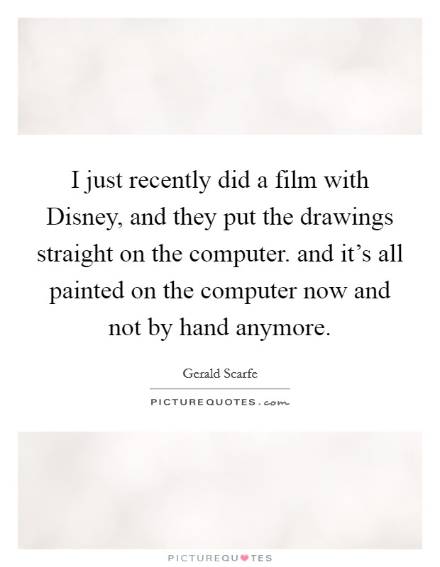 I just recently did a film with Disney, and they put the drawings straight on the computer. and it's all painted on the computer now and not by hand anymore Picture Quote #1