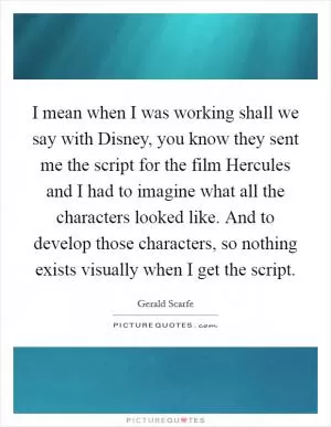 I mean when I was working shall we say with Disney, you know they sent me the script for the film Hercules and I had to imagine what all the characters looked like. And to develop those characters, so nothing exists visually when I get the script Picture Quote #1