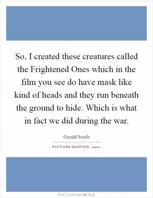 So, I created these creatures called the Frightened Ones which in the film you see do have mask like kind of heads and they run beneath the ground to hide. Which is what in fact we did during the war Picture Quote #1