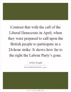 Contrast that with the call of the Liberal Democrats in April, when they were prepared to call upon the British people to participate in a 24-hour strike. It shows how far to the right the Labour Party’s gone Picture Quote #1