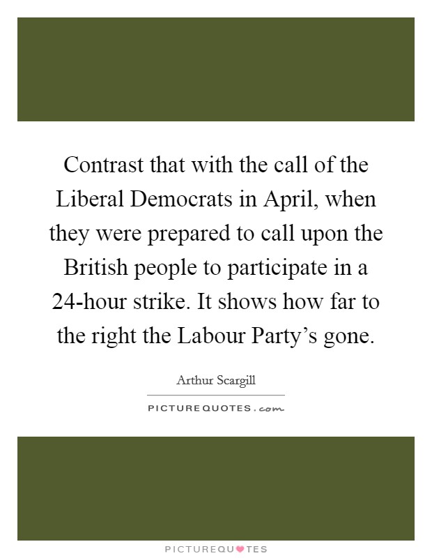 Contrast that with the call of the Liberal Democrats in April, when they were prepared to call upon the British people to participate in a 24-hour strike. It shows how far to the right the Labour Party's gone Picture Quote #1