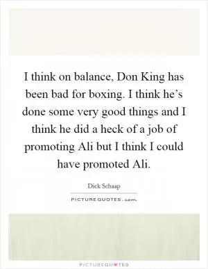 I think on balance, Don King has been bad for boxing. I think he’s done some very good things and I think he did a heck of a job of promoting Ali but I think I could have promoted Ali Picture Quote #1