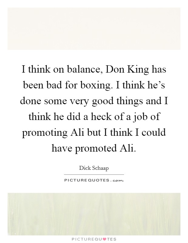 I think on balance, Don King has been bad for boxing. I think he's done some very good things and I think he did a heck of a job of promoting Ali but I think I could have promoted Ali Picture Quote #1