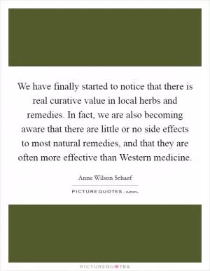 We have finally started to notice that there is real curative value in local herbs and remedies. In fact, we are also becoming aware that there are little or no side effects to most natural remedies, and that they are often more effective than Western medicine Picture Quote #1
