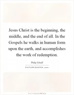Jesus Christ is the beginning, the middle, and the end of all. In the Gospels he walks in human form upon the earth, and accomplishes the work of redemption Picture Quote #1