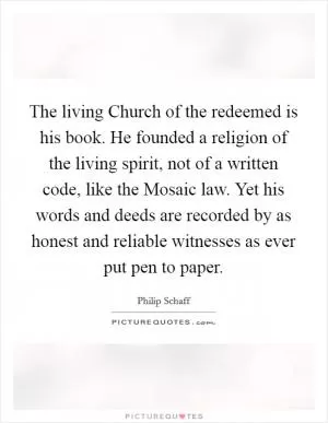 The living Church of the redeemed is his book. He founded a religion of the living spirit, not of a written code, like the Mosaic law. Yet his words and deeds are recorded by as honest and reliable witnesses as ever put pen to paper Picture Quote #1