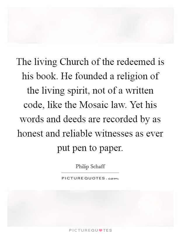 The living Church of the redeemed is his book. He founded a religion of the living spirit, not of a written code, like the Mosaic law. Yet his words and deeds are recorded by as honest and reliable witnesses as ever put pen to paper Picture Quote #1