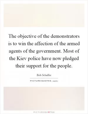 The objective of the demonstrators is to win the affection of the armed agents of the government. Most of the Kiev police have now pledged their support for the people Picture Quote #1