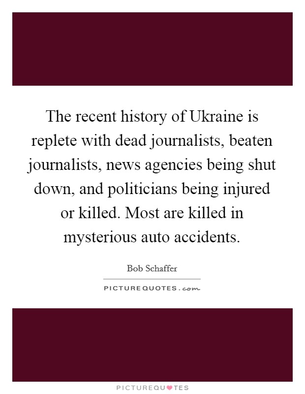 The recent history of Ukraine is replete with dead journalists, beaten journalists, news agencies being shut down, and politicians being injured or killed. Most are killed in mysterious auto accidents Picture Quote #1