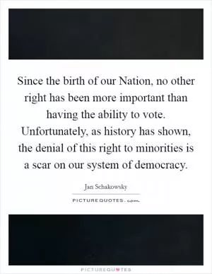 Since the birth of our Nation, no other right has been more important than having the ability to vote. Unfortunately, as history has shown, the denial of this right to minorities is a scar on our system of democracy Picture Quote #1