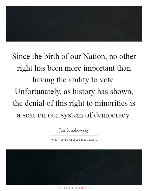 Since the birth of our Nation, no other right has been more important than having the ability to vote. Unfortunately, as history has shown, the denial of this right to minorities is a scar on our system of democracy Picture Quote #1