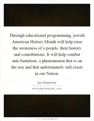 Through educational programming, jewish American History Month will help raise the awareness of a people, their history and contributions. It will help combat anti-Semitism, a phenomenon that is on the rise and that unfortunately still exists in our Nation Picture Quote #1