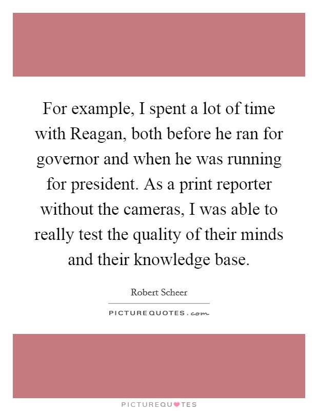 For example, I spent a lot of time with Reagan, both before he ran for governor and when he was running for president. As a print reporter without the cameras, I was able to really test the quality of their minds and their knowledge base Picture Quote #1