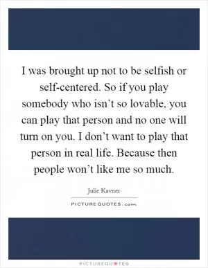 I was brought up not to be selfish or self-centered. So if you play somebody who isn’t so lovable, you can play that person and no one will turn on you. I don’t want to play that person in real life. Because then people won’t like me so much Picture Quote #1