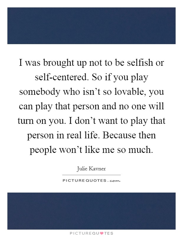 I was brought up not to be selfish or self-centered. So if you play somebody who isn't so lovable, you can play that person and no one will turn on you. I don't want to play that person in real life. Because then people won't like me so much Picture Quote #1