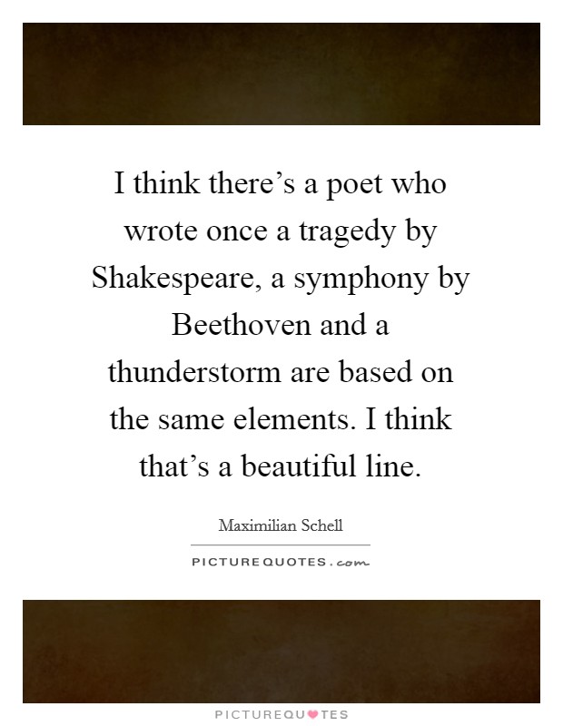 I think there's a poet who wrote once a tragedy by Shakespeare, a symphony by Beethoven and a thunderstorm are based on the same elements. I think that's a beautiful line Picture Quote #1