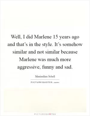 Well, I did Marlene 15 years ago and that’s in the style. It’s somehow similar and not similar because Marlene was much more aggressive, funny and sad Picture Quote #1