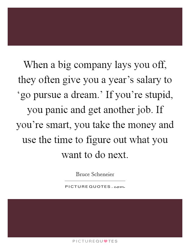 When a big company lays you off, they often give you a year's salary to ‘go pursue a dream.' If you're stupid, you panic and get another job. If you're smart, you take the money and use the time to figure out what you want to do next Picture Quote #1
