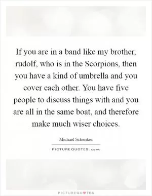 If you are in a band like my brother, rudolf, who is in the Scorpions, then you have a kind of umbrella and you cover each other. You have five people to discuss things with and you are all in the same boat, and therefore make much wiser choices Picture Quote #1