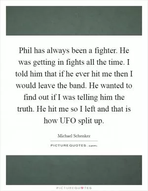 Phil has always been a fighter. He was getting in fights all the time. I told him that if he ever hit me then I would leave the band. He wanted to find out if I was telling him the truth. He hit me so I left and that is how UFO split up Picture Quote #1