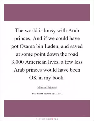 The world is lousy with Arab princes. And if we could have got Osama bin Laden, and saved at some point down the road 3,000 American lives, a few less Arab princes would have been OK in my book Picture Quote #1