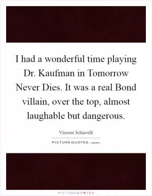I had a wonderful time playing Dr. Kaufman in Tomorrow Never Dies. It was a real Bond villain, over the top, almost laughable but dangerous Picture Quote #1