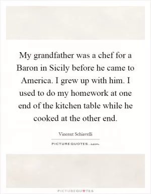My grandfather was a chef for a Baron in Sicily before he came to America. I grew up with him. I used to do my homework at one end of the kitchen table while he cooked at the other end Picture Quote #1