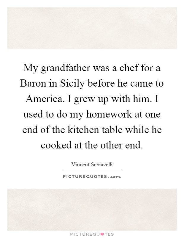 My grandfather was a chef for a Baron in Sicily before he came to America. I grew up with him. I used to do my homework at one end of the kitchen table while he cooked at the other end Picture Quote #1