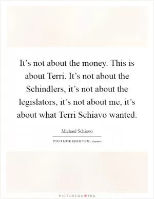 It’s not about the money. This is about Terri. It’s not about the Schindlers, it’s not about the legislators, it’s not about me, it’s about what Terri Schiavo wanted Picture Quote #1
