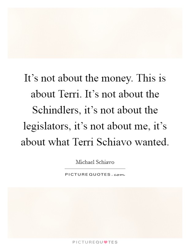 It's not about the money. This is about Terri. It's not about the Schindlers, it's not about the legislators, it's not about me, it's about what Terri Schiavo wanted Picture Quote #1